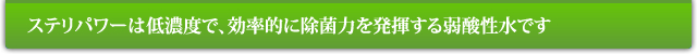 ステリパワーは低濃度で、効率的に除菌力を発揮する弱酸性水です