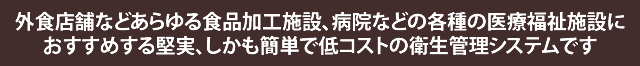 外食店舗などあらゆる食品加工施設、病院などの各種の医療福祉施設におすすめする堅実、しかも簡単で低コストの衛生管理システムです